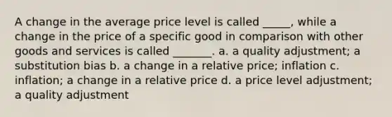 A change in the average price level is called _____, while a change in the price of a specific good in comparison with other goods and services is called _______. a. a quality adjustment; a substitution bias b. a change in a relative price; inflation c. inflation; a change in a relative price d. a price level adjustment; a quality adjustment