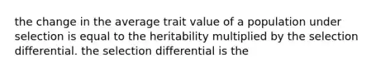 the change in the average trait value of a population under selection is equal to the heritability multiplied by the selection differential. the selection differential is the