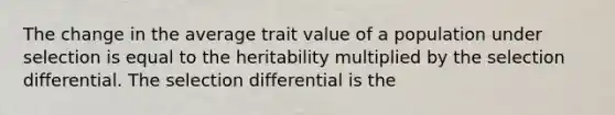 The change in the average trait value of a population under selection is equal to the heritability multiplied by the selection differential. The selection differential is the