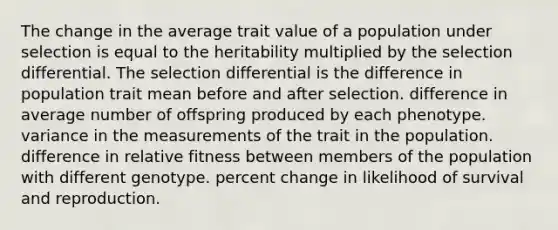 The change in the average trait value of a population under selection is equal to the heritability multiplied by the selection differential. The selection differential is the difference in population trait mean before and after selection. difference in average number of offspring produced by each phenotype. variance in the measurements of the trait in the population. difference in relative fitness between members of the population with different genotype. percent change in likelihood of survival and reproduction.