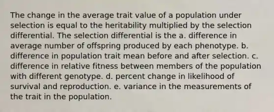 The change in the average trait value of a population under selection is equal to the heritability multiplied by the selection differential. The selection differential is the a. difference in average number of offspring produced by each phenotype. b. difference in population trait mean before and after selection. c. difference in relative fitness between members of the population with different genotype. d. percent change in likelihood of survival and reproduction. e. variance in the measurements of the trait in the population.