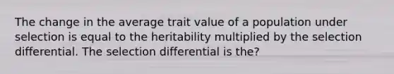 The change in the average trait value of a population under selection is equal to the heritability multiplied by the selection differential. The selection differential is the?