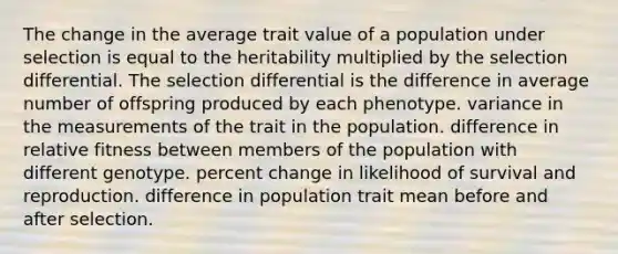 The change in the average trait value of a population under selection is equal to the heritability multiplied by the selection differential. The selection differential is the difference in average number of offspring produced by each phenotype. variance in the measurements of the trait in the population. difference in relative fitness between members of the population with different genotype. <a href='https://www.questionai.com/knowledge/kTUYTsQGJM-percent-change' class='anchor-knowledge'>percent change</a> in likelihood of survival and reproduction. difference in population trait mean before and after selection.