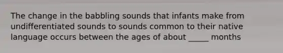 The change in the babbling sounds that infants make from undifferentiated sounds to sounds common to their native language occurs between the ages of about _____ months