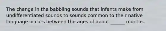 The change in the babbling sounds that infants make from undifferentiated sounds to sounds common to their native language occurs between the ages of about ______ months.