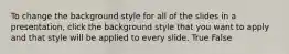 To change the background style for all of the slides in a presentation, click the background style that you want to apply and that style will be applied to every slide. True False