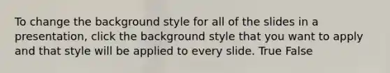 To change the background style for all of the slides in a presentation, click the background style that you want to apply and that style will be applied to every slide. True False