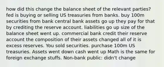 how did this change the balance sheet of the relevant parties? fed is buying or selling US treasuries from banks. buy 100m securities from bank central bank assets go up they pay for that by crediting the reserve account. liabilities go up size of the balance sheet went up. commercial bank credit their reserve account the composition of their assets changed all of it is excess reserves. You sold securities. purchase 100m US treasuries. Assets went down cash went up Math is the same for foreign exchange stuffs. Non-bank public: didn't change