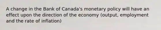 A change in the Bank of Canada's monetary policy will have an effect upon the direction of the economy (output, employment and the rate of inflation)