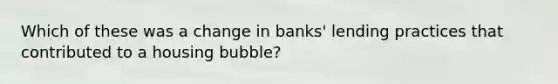 Which of these was a change in banks' lending practices that contributed to a housing bubble?