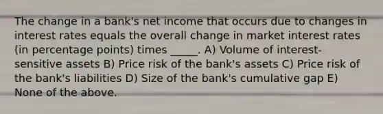 The change in a bank's net income that occurs due to changes in interest rates equals the overall change in market interest rates (in percentage points) times _____. A) Volume of interest-sensitive assets B) Price risk of the bank's assets C) Price risk of the bank's liabilities D) Size of the bank's cumulative gap E) None of the above.