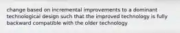 change based on incremental improvements to a dominant technological design such that the improved technology is fully backward compatible with the older technology