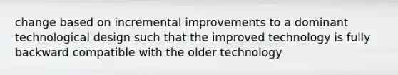 change based on incremental improvements to a dominant technological design such that the improved technology is fully backward compatible with the older technology