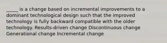 _____ is a change based on incremental improvements to a dominant technological design such that the improved technology is fully backward compatible with the older technology. Results-driven change Discontinuous change Generational change Incremental change