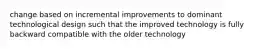 change based on incremental improvements to dominant technological design such that the improved technology is fully backward compatible with the older technology