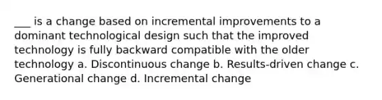 ___ is a change based on incremental improvements to a dominant technological design such that the improved technology is fully backward compatible with the older technology a. Discontinuous change b. Results-driven change c. Generational change d. Incremental change