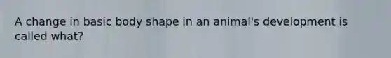 A change in basic body shape in an animal's development is called what?