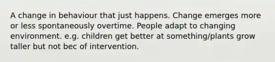 A change in behaviour that just happens. Change emerges more or less spontaneously overtime. People adapt to changing environment. e.g. children get better at something/plants grow taller but not bec of intervention.