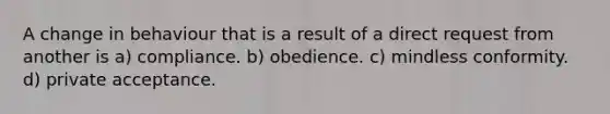 A change in behaviour that is a result of a direct request from another is a) compliance. b) obedience. c) mindless conformity. d) private acceptance.