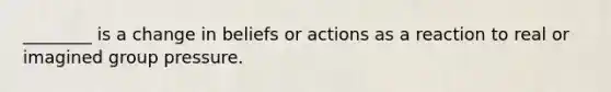 ________ is a change in beliefs or actions as a reaction to real or imagined group pressure.