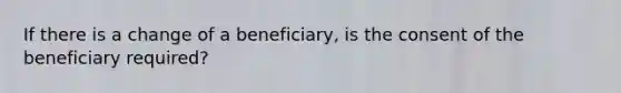 If there is a change of a beneficiary, is the consent of the beneficiary required?