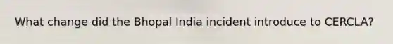 What change did the Bhopal India incident introduce to CERCLA?