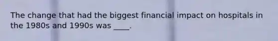 The change that had the biggest financial impact on hospitals in the 1980s and 1990s was ____.