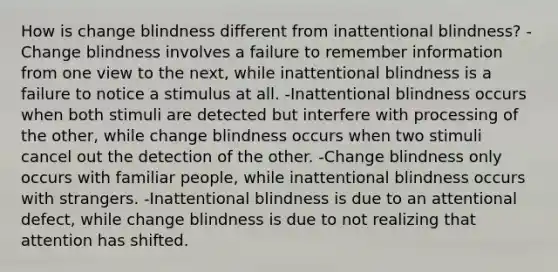 How is change blindness different from inattentional blindness? -Change blindness involves a failure to remember information from one view to the next, while inattentional blindness is a failure to notice a stimulus at all. -Inattentional blindness occurs when both stimuli are detected but interfere with processing of the other, while change blindness occurs when two stimuli cancel out the detection of the other. -Change blindness only occurs with familiar people, while inattentional blindness occurs with strangers. -Inattentional blindness is due to an attentional defect, while change blindness is due to not realizing that attention has shifted.