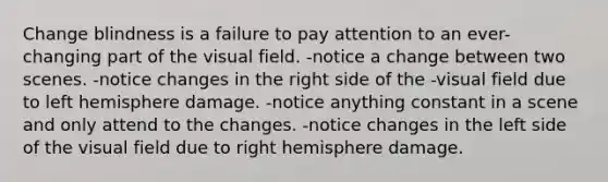 Change blindness is a failure to pay attention to an ever-changing part of the visual field. -notice a change between two scenes. -notice changes in the right side of the -visual field due to left hemisphere damage. -notice anything constant in a scene and only attend to the changes. -notice changes in the left side of the visual field due to right hemisphere damage.