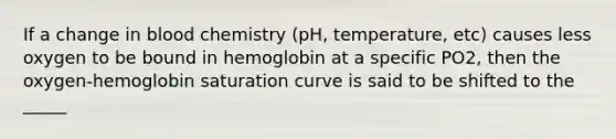 If a change in blood chemistry (pH, temperature, etc) causes less oxygen to be bound in hemoglobin at a specific PO2, then the oxygen-hemoglobin saturation curve is said to be shifted to the _____