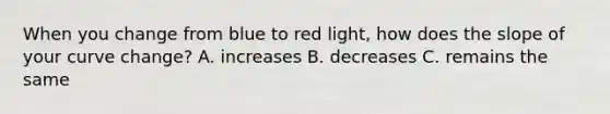 When you change from blue to red light, how does the slope of your curve change? A. increases B. decreases C. remains the same