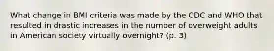 What change in BMI criteria was made by the CDC and WHO that resulted in drastic increases in the number of overweight adults in American society virtually overnight? (p. 3)