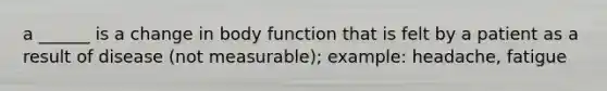 a ______ is a change in body function that is felt by a patient as a result of disease (not measurable); example: headache, fatigue