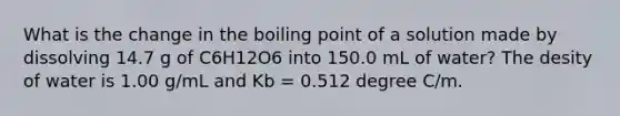 What is the change in the boiling point of a solution made by dissolving 14.7 g of C6H12O6 into 150.0 mL of water? The desity of water is 1.00 g/mL and Kb = 0.512 degree C/m.