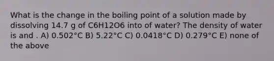 What is the change in the boiling point of a solution made by dissolving 14.7 g of C6H12O6 into of water? The density of water is and . A) 0.502°C B) 5.22°C C) 0.0418°C D) 0.279°C E) none of the above