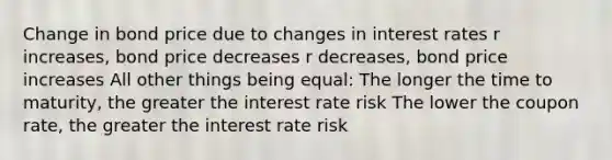 Change in bond price due to changes in interest rates r increases, bond price decreases r decreases, bond price increases All other things being equal: The longer the time to maturity, the greater the interest rate risk The lower the coupon rate, the greater the interest rate risk