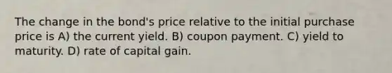 The change in the bond's price relative to the initial purchase price is A) the current yield. B) coupon payment. C) yield to maturity. D) rate of capital gain.