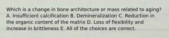 Which is a change in bone architecture or mass related to aging? A. Insufficient calcification B. Demineralization C. Reduction in the organic content of the matrix D. Loss of flexibility and increase in brittleness E. All of the choices are correct.