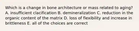 Which is a change in bone architecture or mass related to aging? A. insufficient clacification B. demineralization C. reduction in the organic content of the matrix D. loss of flexibility and increase in brittleness E. all of the choices are correct