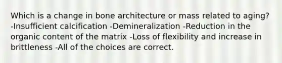 Which is a change in bone architecture or mass related to aging? -Insufficient calcification -Demineralization -Reduction in the organic content of the matrix -Loss of flexibility and increase in brittleness -All of the choices are correct.