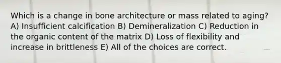 Which is a change in bone architecture or mass related to aging? A) Insufficient calcification B) Demineralization C) Reduction in the organic content of the matrix D) Loss of flexibility and increase in brittleness E) All of the choices are correct.