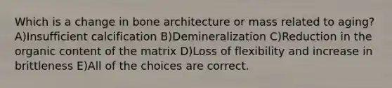 Which is a change in bone architecture or mass related to aging? A)Insufficient calcification B)Demineralization C)Reduction in the organic content of the matrix D)Loss of flexibility and increase in brittleness E)All of the choices are correct.