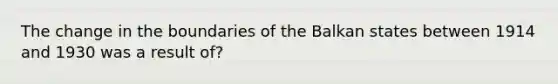 The change in the boundaries of the Balkan states between 1914 and 1930 was a result of?