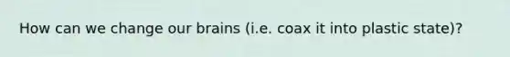 How can we change our brains (i.e. coax it into plastic state)?