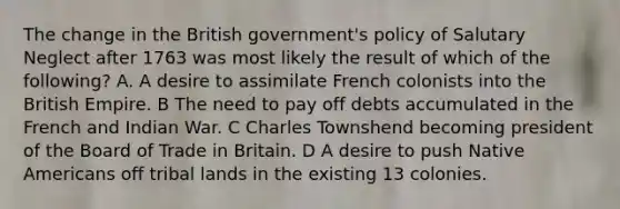 The change in the British government's policy of Salutary Neglect after 1763 was most likely the result of which of the following? A. A desire to assimilate French colonists into the British Empire. B The need to pay off debts accumulated in the French and Indian War. C Charles Townshend becoming president of the Board of Trade in Britain. D A desire to push Native Americans off tribal lands in the existing 13 colonies.