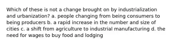 Which of these is not a change brought on by industrialization and urbanization? a. people changing from being consumers to being producers b. a rapid increase in the number and size of cities c. a shift from agriculture to industrial manufacturing d. the need for wages to buy food and lodging