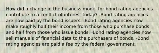 How did a change in the business model for bond rating agencies contribute to a conflict of interest today? -Bond rating agencies are now paid by the bond issuers. -Bond rating agencies now make roughly half their income from those who purchase bonds and half from those who issue bonds. -Bond rating agencies now sell manuals of financial data to the purchasers of bonds. -Bond rating agencies are paid a fee by the federal government.