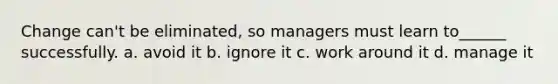 Change can't be eliminated, so managers must learn to______ successfully. a. avoid it b. ignore it c. work around it d. manage it