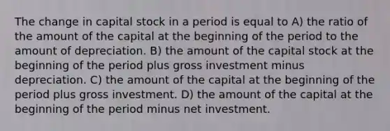 The change in capital stock in a period is equal to A) the ratio of the amount of the capital at the beginning of the period to the amount of depreciation. B) the amount of the capital stock at the beginning of the period plus gross investment minus depreciation. C) the amount of the capital at the beginning of the period plus gross investment. D) the amount of the capital at the beginning of the period minus net investment.