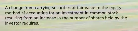 A change from carrying securities at fair value to the equity method of accounting for an investment in common stock resulting from an increase in the number of shares held by the investor requires: